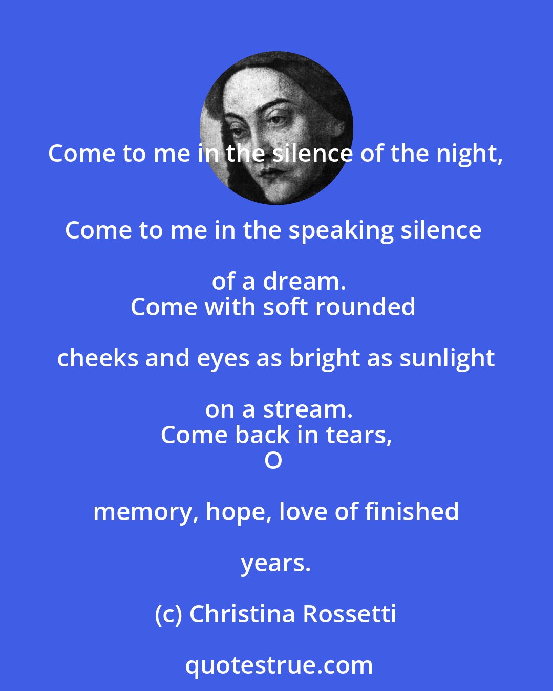Christina Rossetti: Come to me in the silence of the night, 
Come to me in the speaking silence of a dream.
Come with soft rounded cheeks and eyes as bright as sunlight on a stream.
Come back in tears,
O memory, hope, love of finished years.
