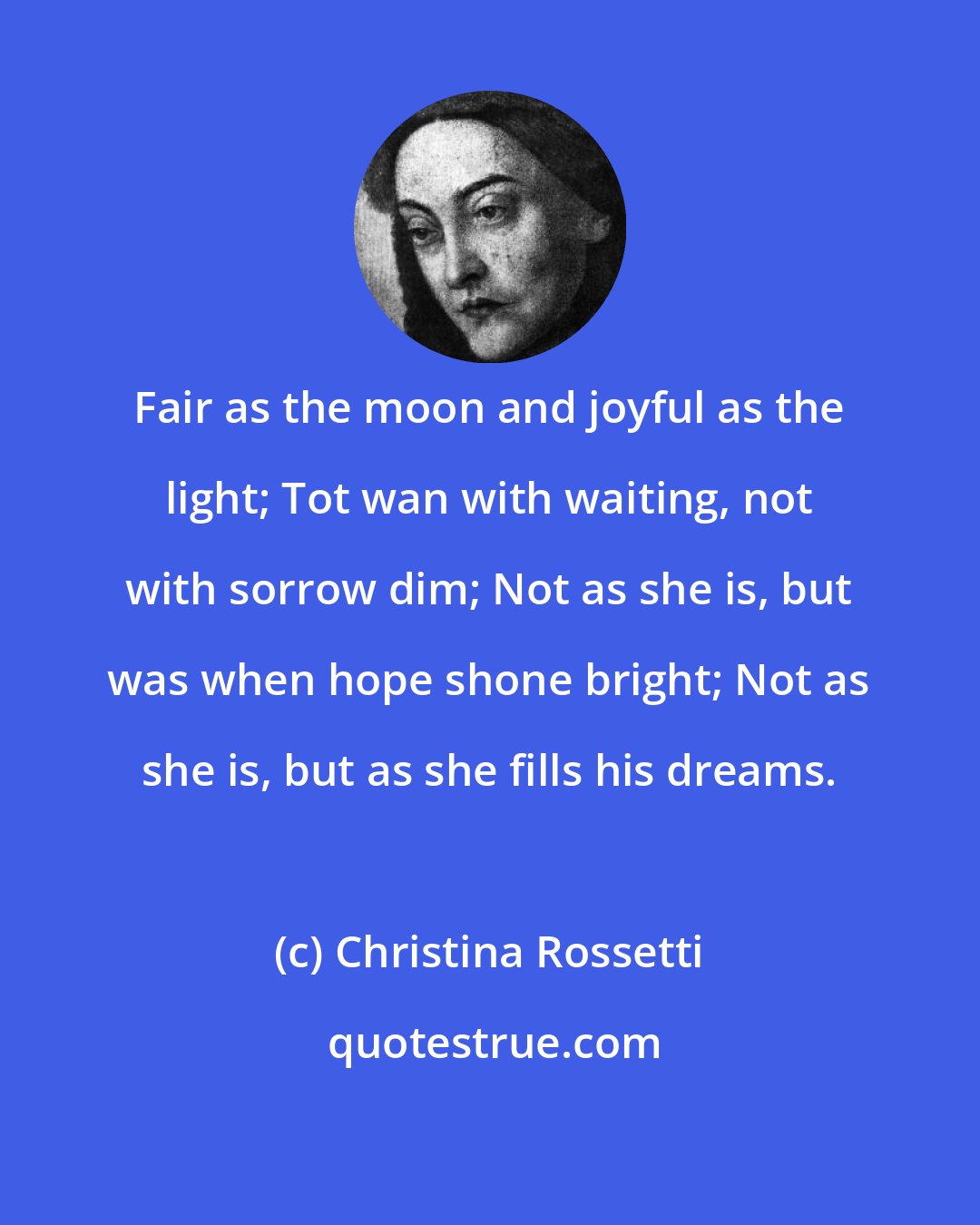 Christina Rossetti: Fair as the moon and joyful as the light; Tot wan with waiting, not with sorrow dim; Not as she is, but was when hope shone bright; Not as she is, but as she fills his dreams.