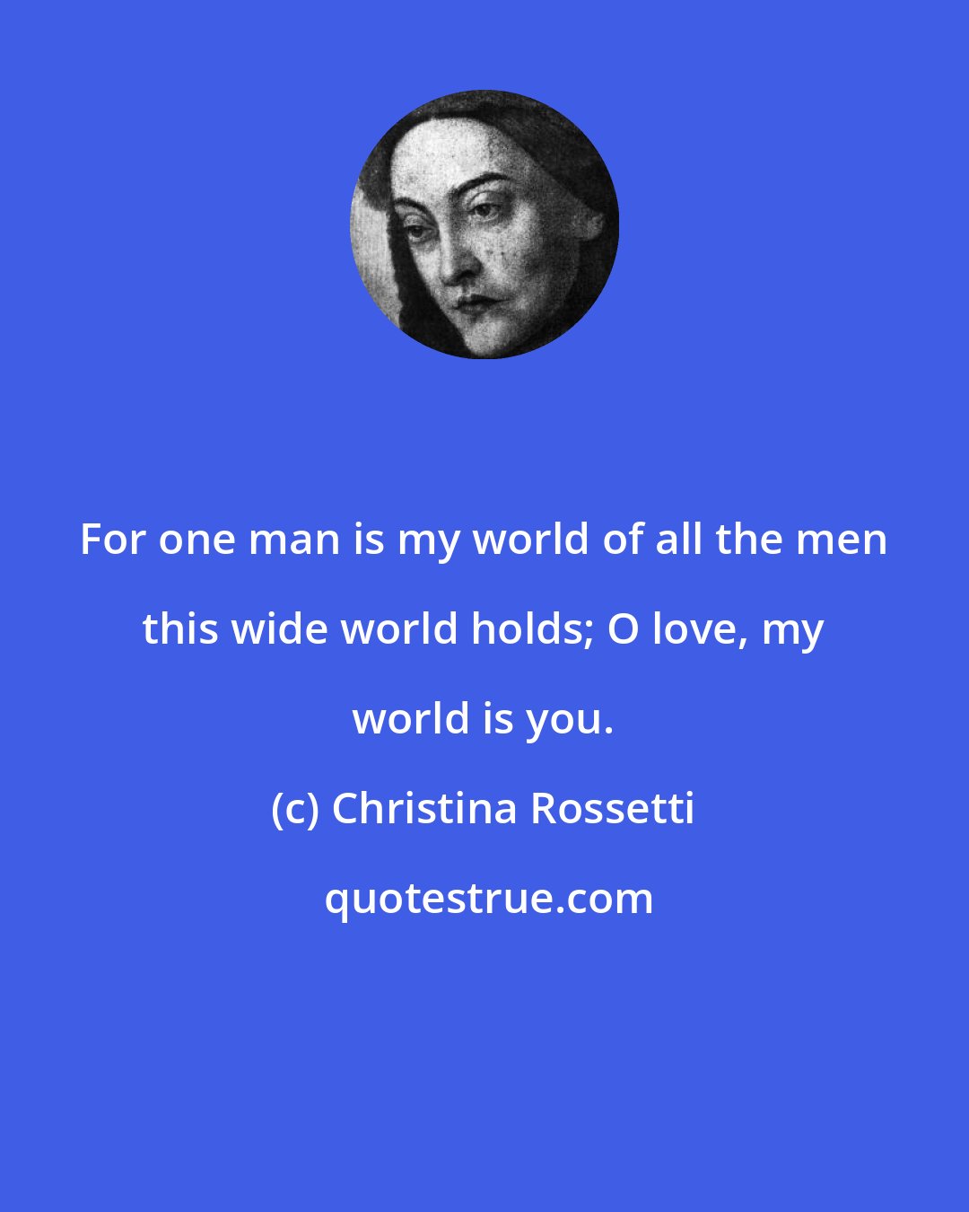 Christina Rossetti: For one man is my world of all the men this wide world holds; O love, my world is you.