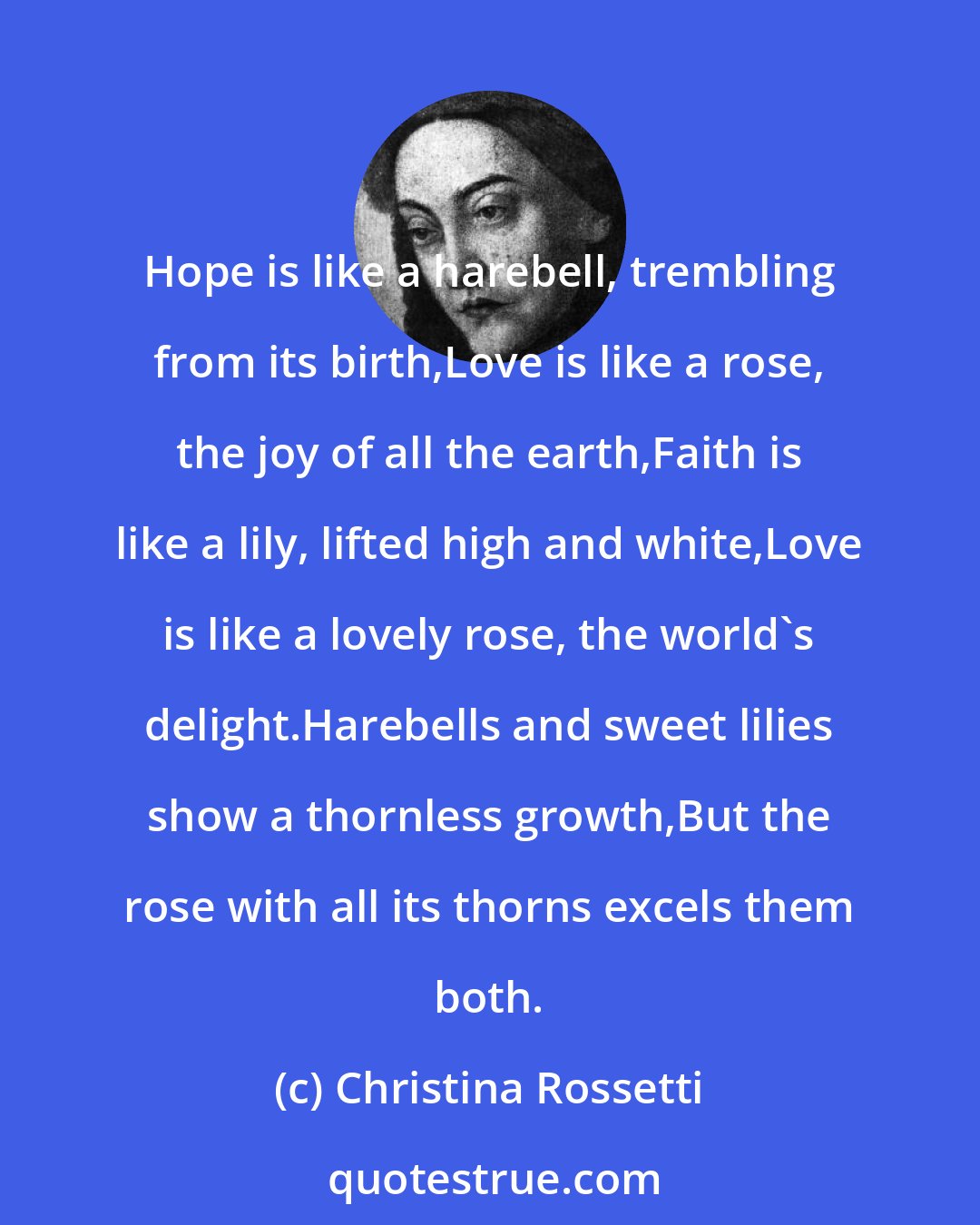 Christina Rossetti: Hope is like a harebell, trembling from its birth,Love is like a rose, the joy of all the earth,Faith is like a lily, lifted high and white,Love is like a lovely rose, the world's delight.Harebells and sweet lilies show a thornless growth,But the rose with all its thorns excels them both.