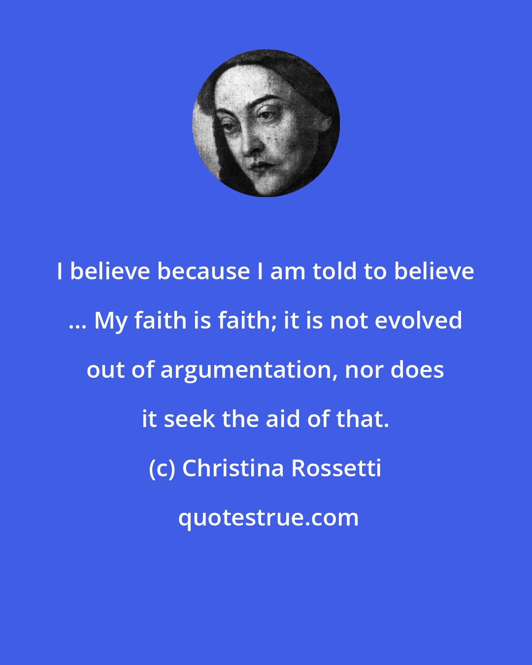 Christina Rossetti: I believe because I am told to believe ... My faith is faith; it is not evolved out of argumentation, nor does it seek the aid of that.