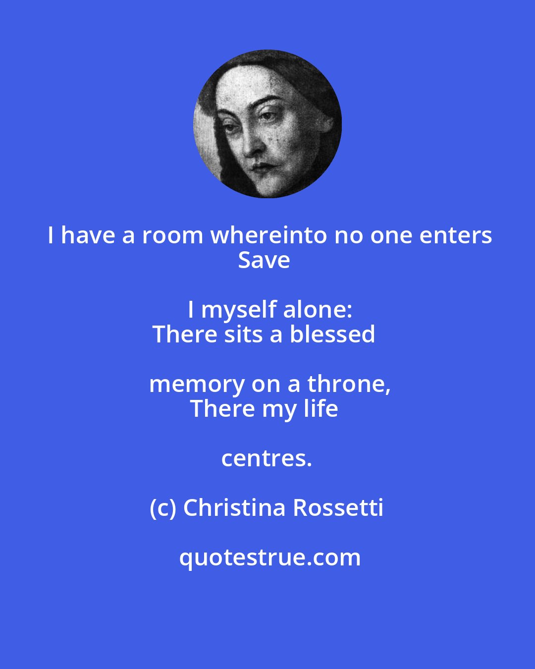 Christina Rossetti: I have a room whereinto no one enters
Save I myself alone:
There sits a blessed memory on a throne,
There my life centres.