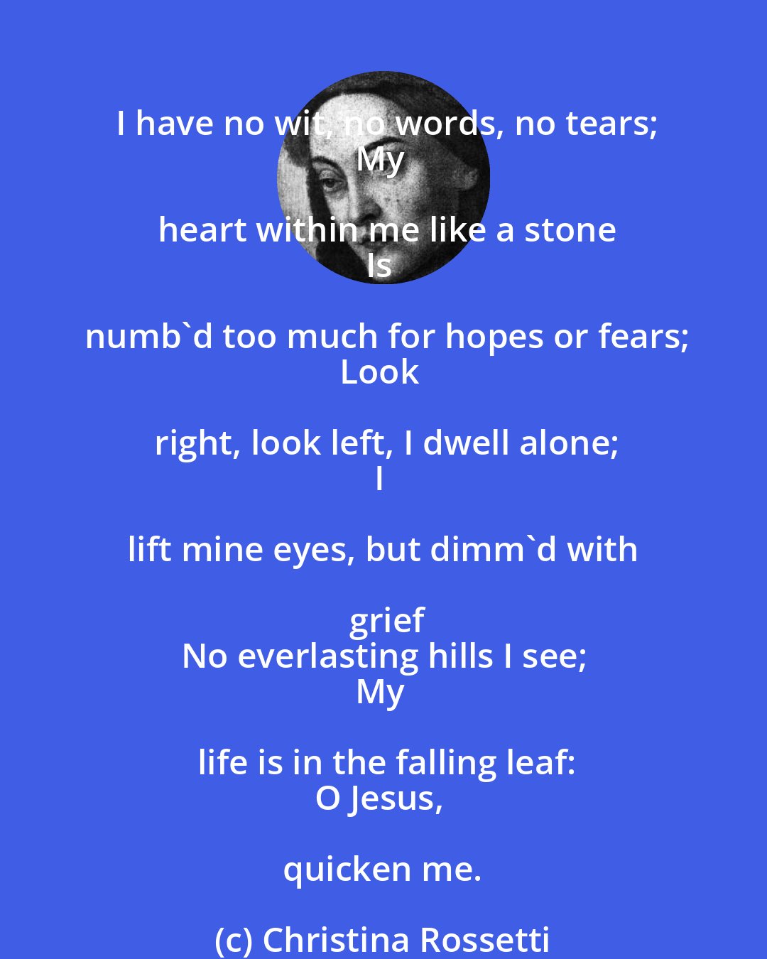 Christina Rossetti: I have no wit, no words, no tears;
My heart within me like a stone
Is numb'd too much for hopes or fears;
Look right, look left, I dwell alone;
I lift mine eyes, but dimm'd with grief
No everlasting hills I see;
My life is in the falling leaf:
O Jesus, quicken me.