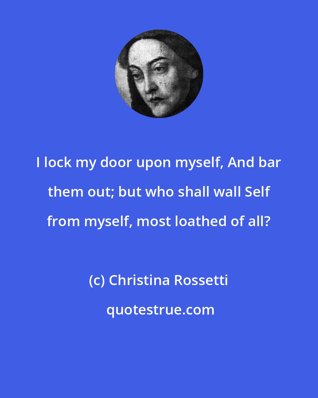 Christina Rossetti: I lock my door upon myself, And bar them out; but who shall wall Self from myself, most loathed of all?