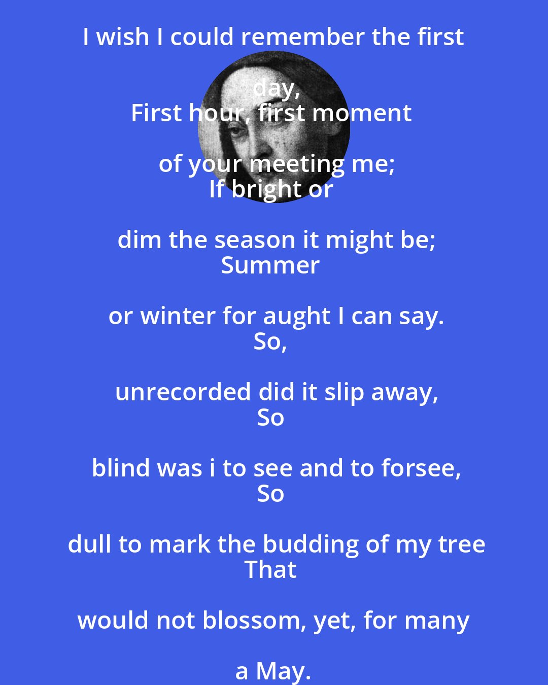 Christina Rossetti: I wish I could remember the first day,
First hour, first moment of your meeting me;
If bright or dim the season it might be;
Summer or winter for aught I can say.
So, unrecorded did it slip away,
So blind was i to see and to forsee,
So dull to mark the budding of my tree
That would not blossom, yet, for many a May.