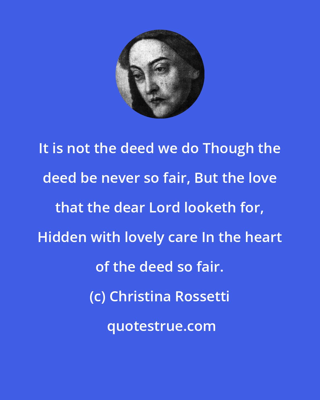 Christina Rossetti: It is not the deed we do Though the deed be never so fair, But the love that the dear Lord looketh for, Hidden with lovely care In the heart of the deed so fair.