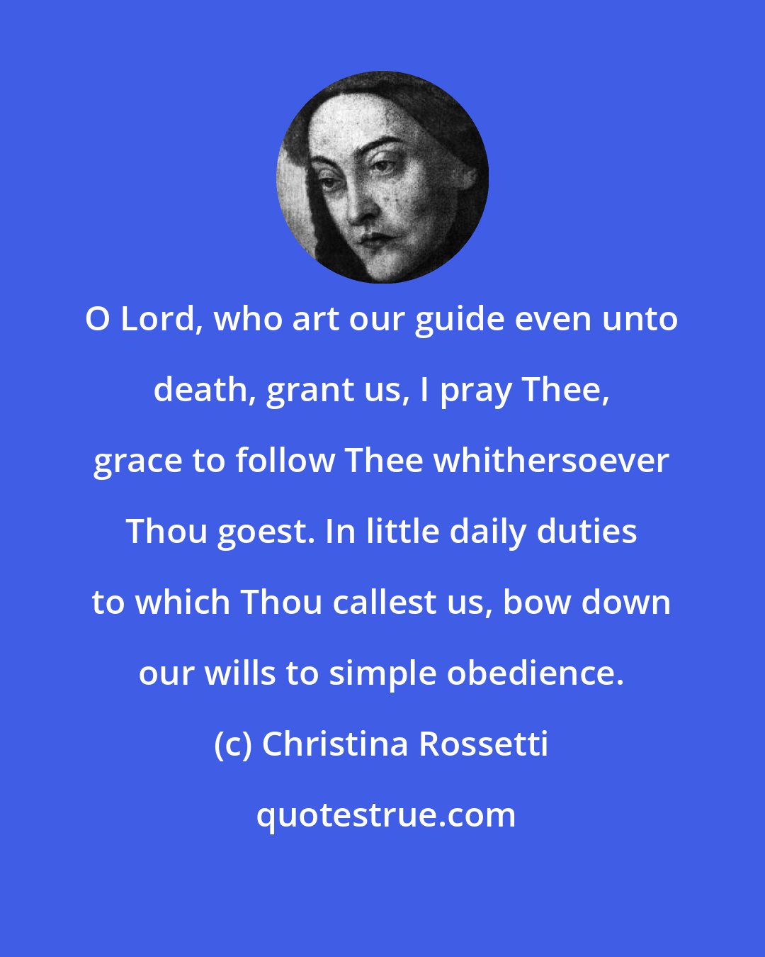 Christina Rossetti: O Lord, who art our guide even unto death, grant us, I pray Thee, grace to follow Thee whithersoever Thou goest. In little daily duties to which Thou callest us, bow down our wills to simple obedience.
