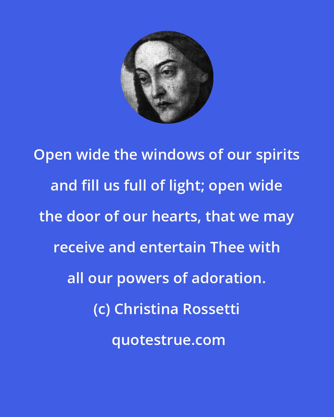 Christina Rossetti: Open wide the windows of our spirits and fill us full of light; open wide the door of our hearts, that we may receive and entertain Thee with all our powers of adoration.