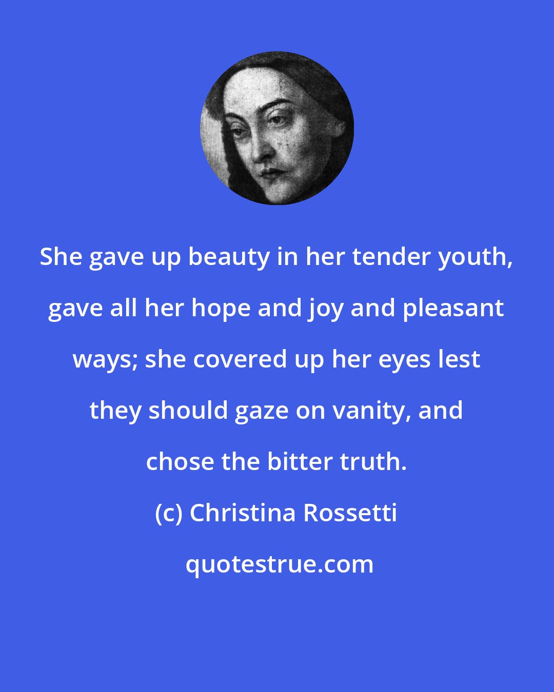 Christina Rossetti: She gave up beauty in her tender youth, gave all her hope and joy and pleasant ways; she covered up her eyes lest they should gaze on vanity, and chose the bitter truth.