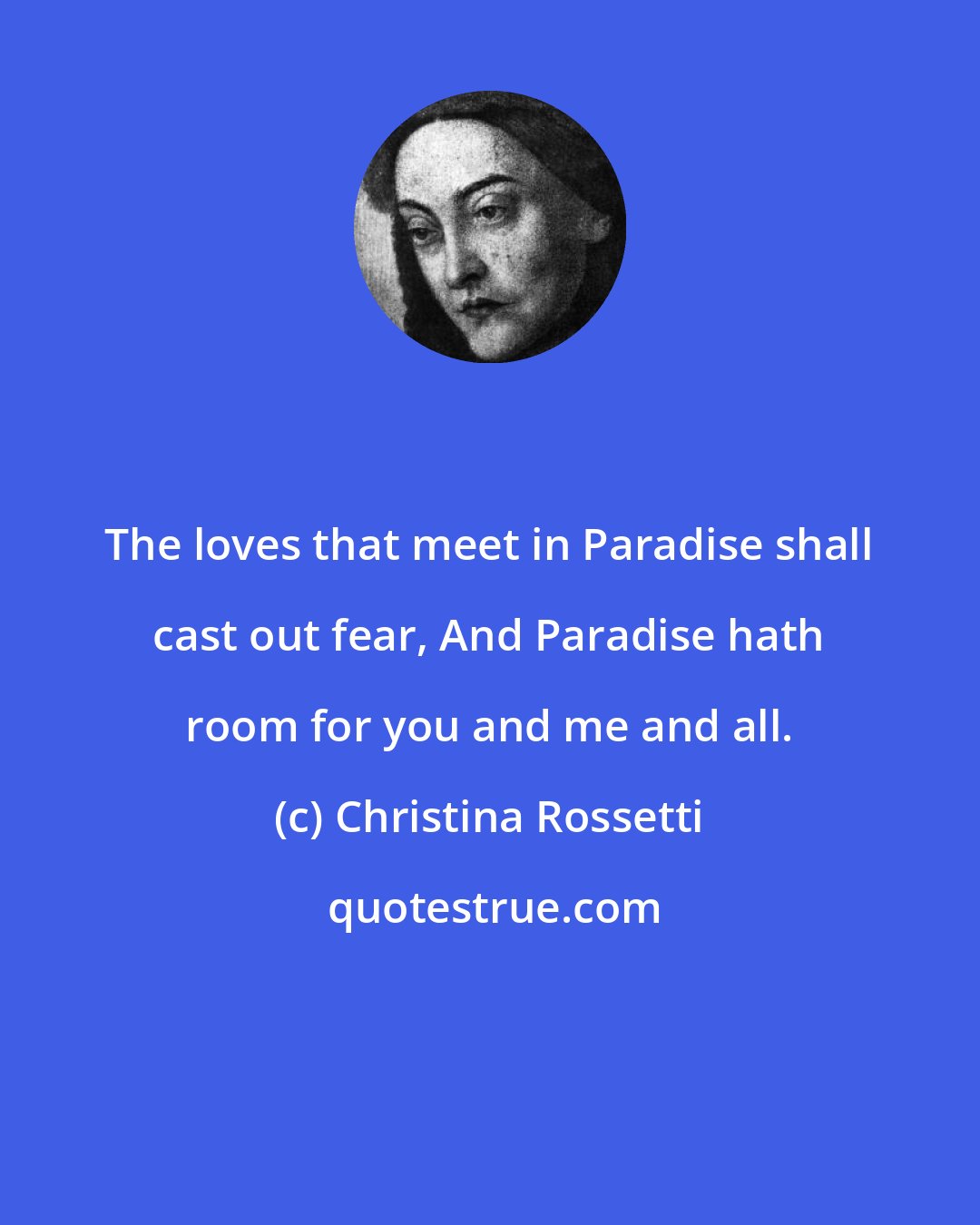 Christina Rossetti: The loves that meet in Paradise shall cast out fear, And Paradise hath room for you and me and all.