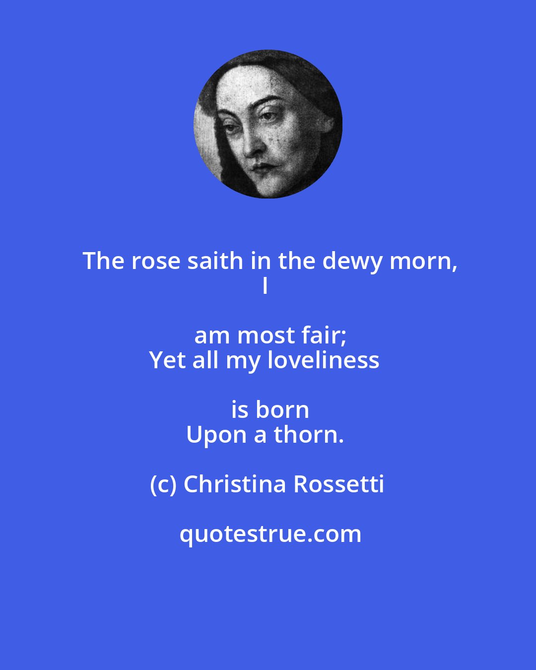 Christina Rossetti: The rose saith in the dewy morn,
I am most fair;
Yet all my loveliness is born
Upon a thorn.