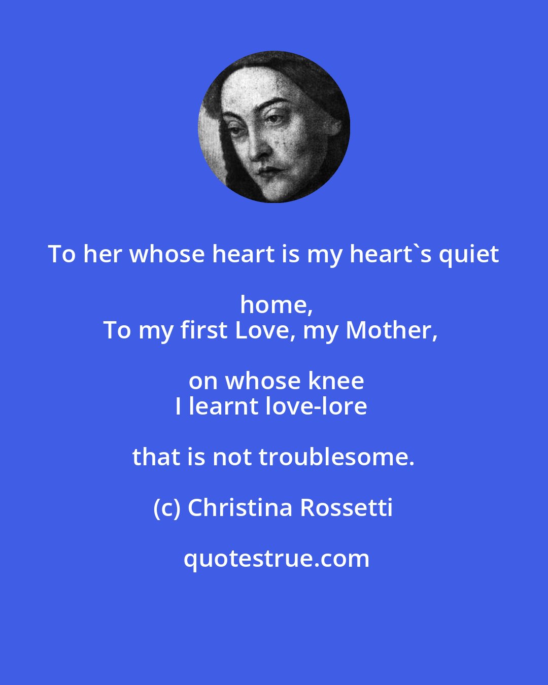 Christina Rossetti: To her whose heart is my heart's quiet home,
To my first Love, my Mother, on whose knee
I learnt love-lore that is not troublesome.