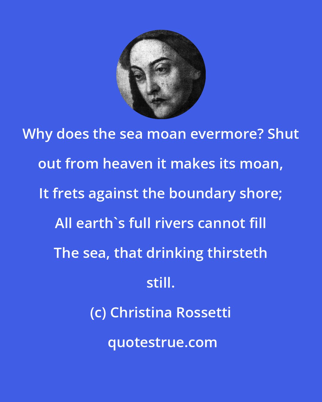 Christina Rossetti: Why does the sea moan evermore? Shut out from heaven it makes its moan, It frets against the boundary shore; All earth's full rivers cannot fill The sea, that drinking thirsteth still.