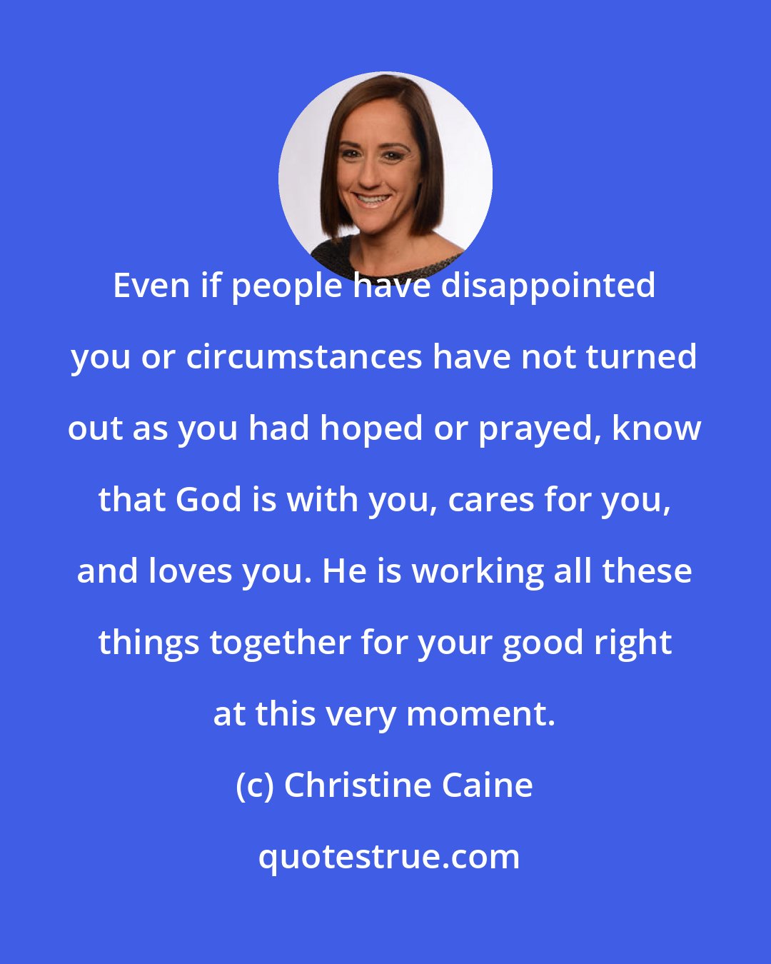 Christine Caine: Even if people have disappointed you or circumstances have not turned out as you had hoped or prayed, know that God is with you, cares for you, and loves you. He is working all these things together for your good right at this very moment.