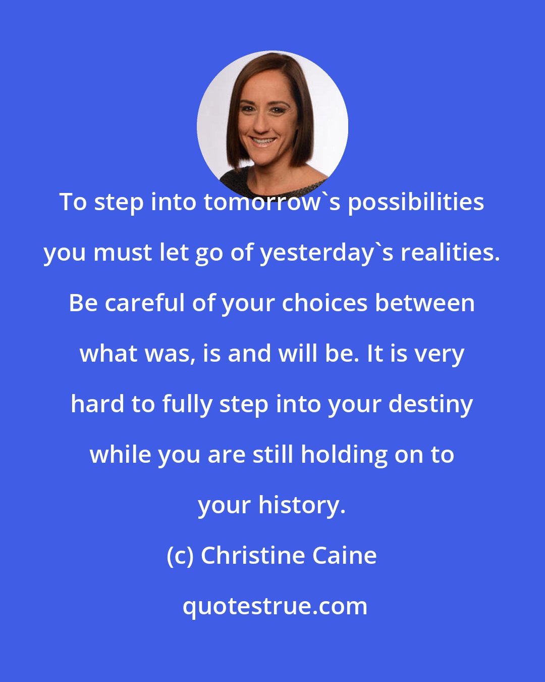 Christine Caine: To step into tomorrow's possibilities you must let go of yesterday's realities. Be careful of your choices between what was, is and will be. It is very hard to fully step into your destiny while you are still holding on to your history.