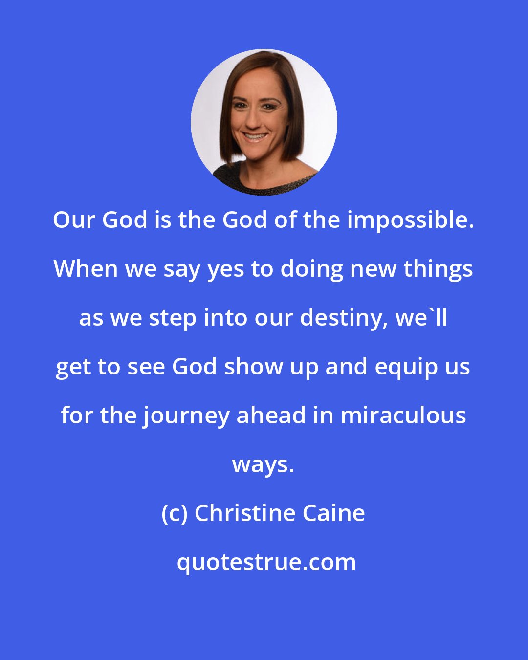 Christine Caine: Our God is the God of the impossible. When we say yes to doing new things as we step into our destiny, we'll get to see God show up and equip us for the journey ahead in miraculous ways.