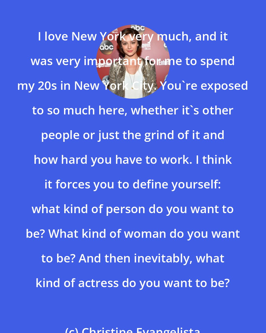 Christine Evangelista: I love New York very much, and it was very important for me to spend my 20s in New York City. You're exposed to so much here, whether it's other people or just the grind of it and how hard you have to work. I think it forces you to define yourself: what kind of person do you want to be? What kind of woman do you want to be? And then inevitably, what kind of actress do you want to be?