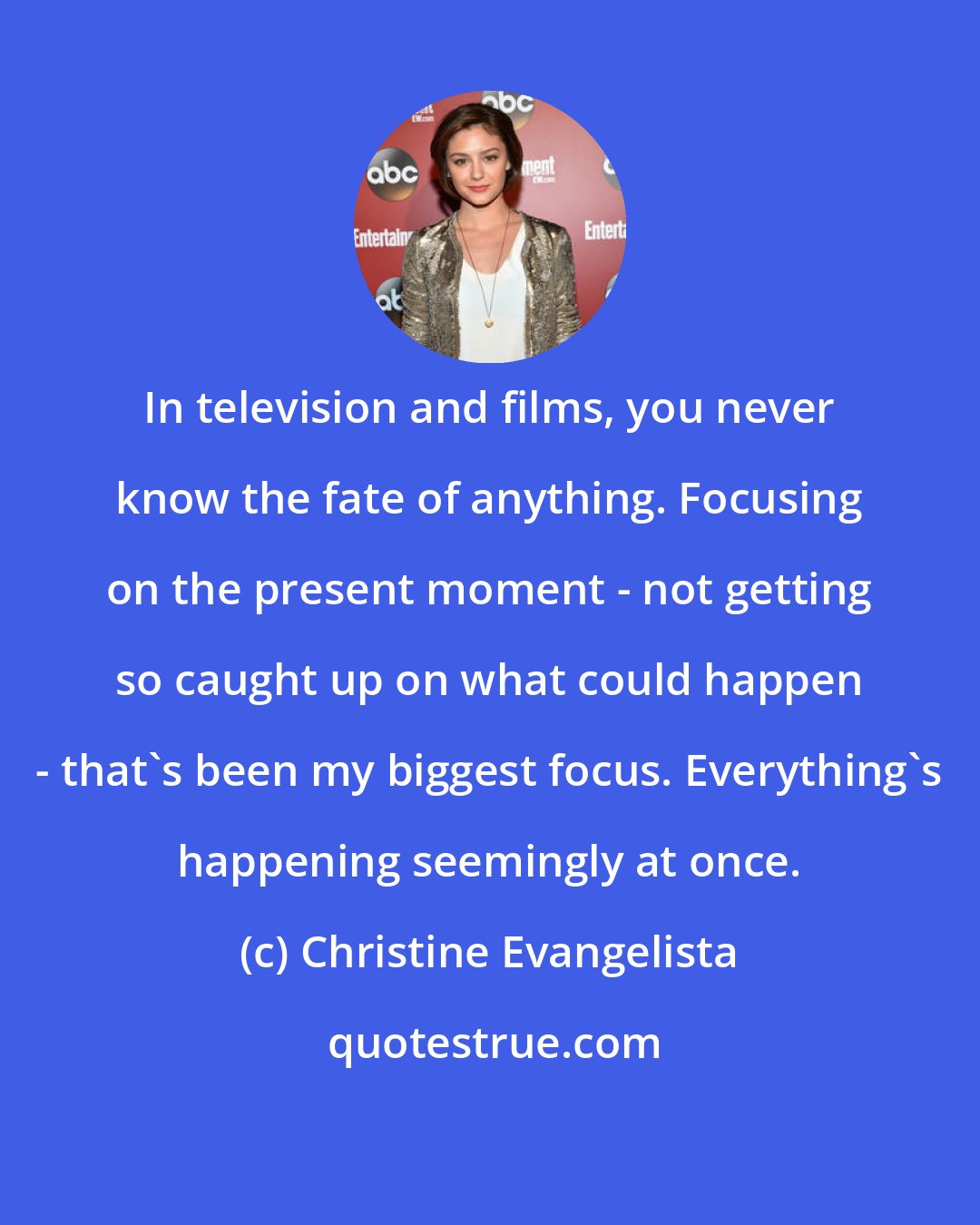 Christine Evangelista: In television and films, you never know the fate of anything. Focusing on the present moment - not getting so caught up on what could happen - that's been my biggest focus. Everything's happening seemingly at once.