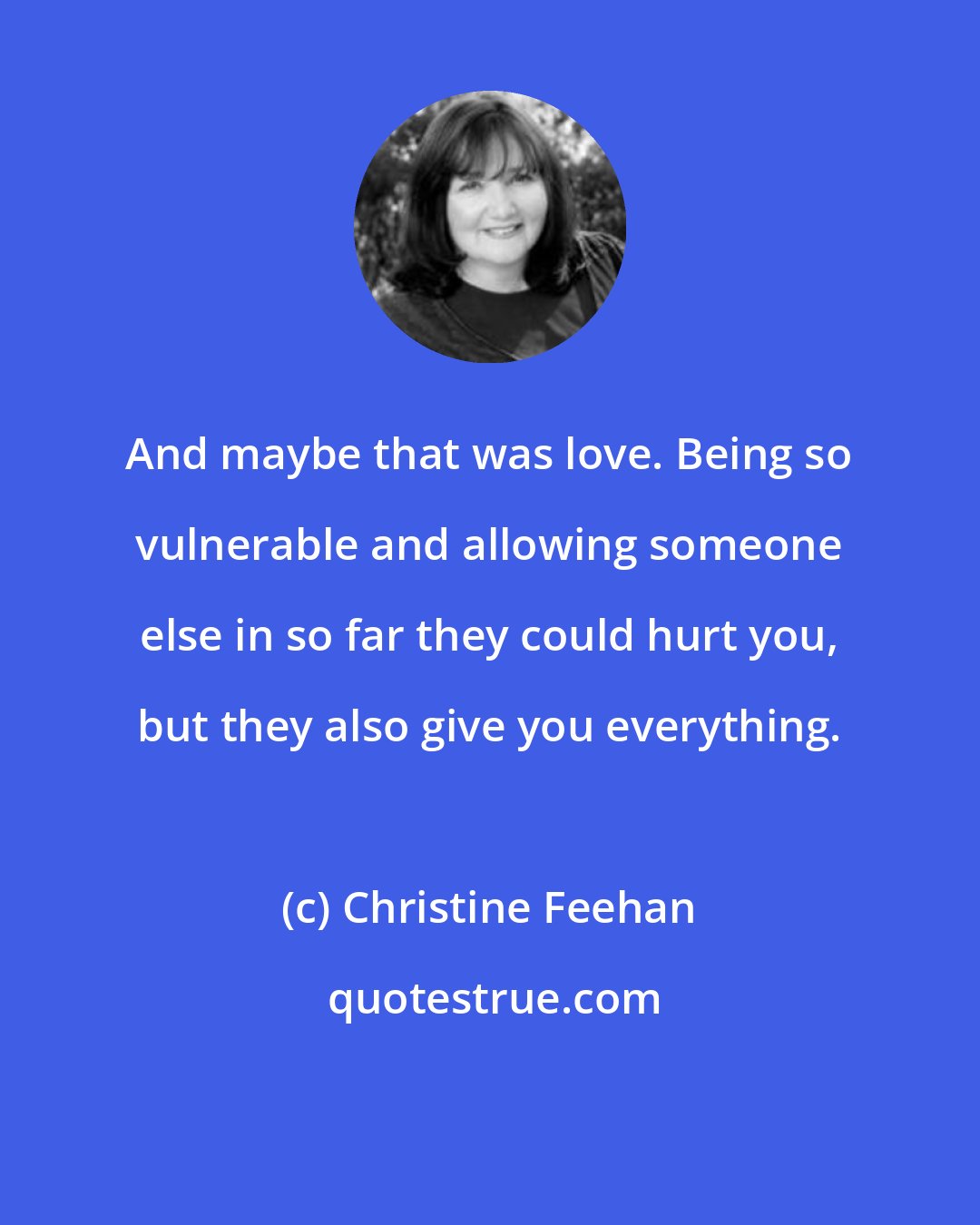 Christine Feehan: And maybe that was love. Being so vulnerable and allowing someone else in so far they could hurt you, but they also give you everything.