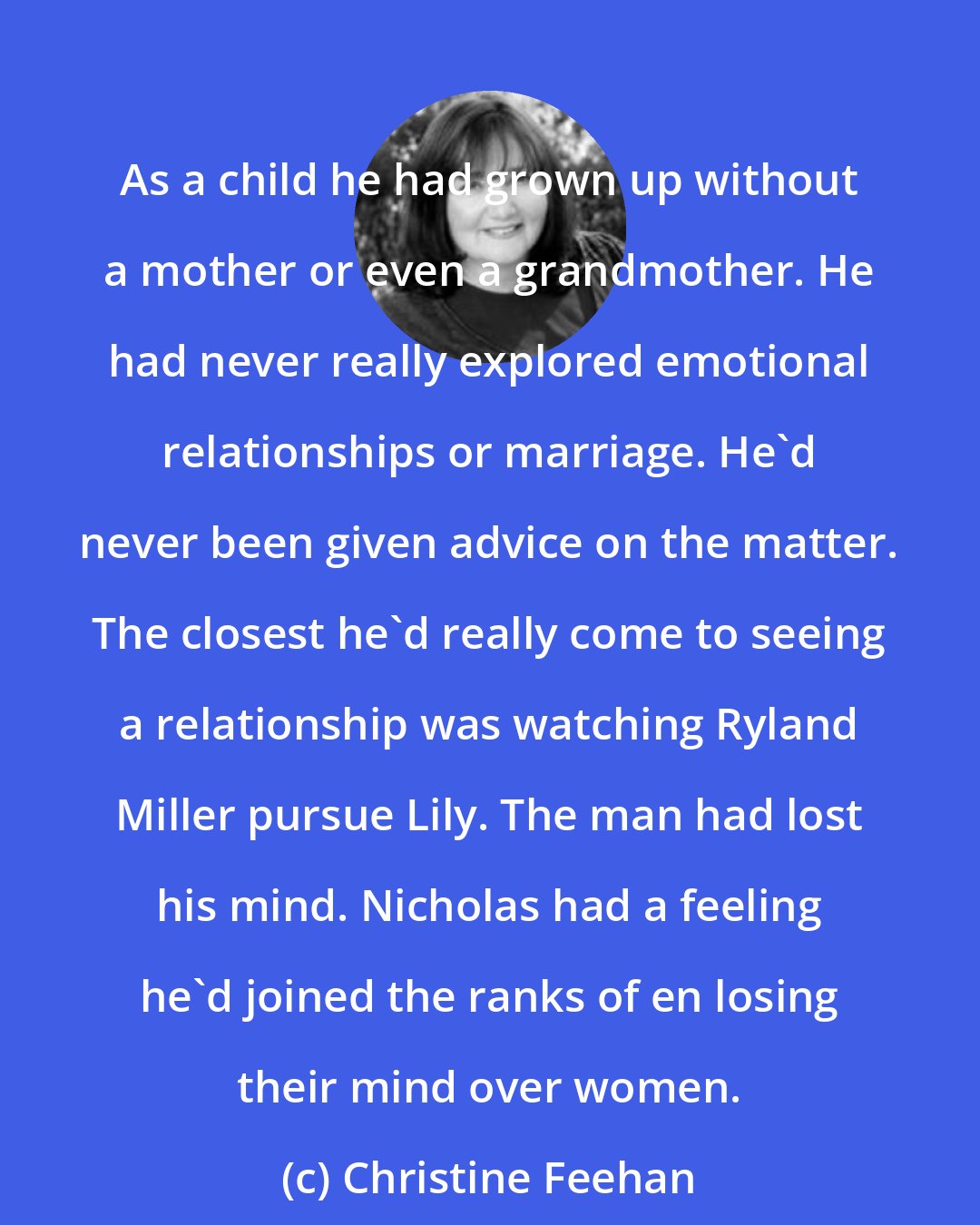 Christine Feehan: As a child he had grown up without a mother or even a grandmother. He had never really explored emotional relationships or marriage. He'd never been given advice on the matter. The closest he'd really come to seeing a relationship was watching Ryland Miller pursue Lily. The man had lost his mind. Nicholas had a feeling he'd joined the ranks of en losing their mind over women.