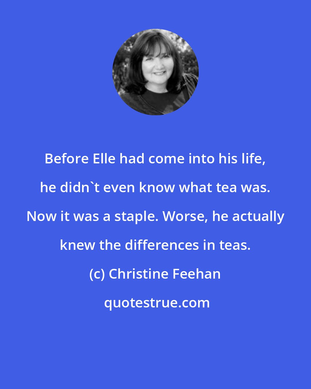 Christine Feehan: Before Elle had come into his life, he didn't even know what tea was. Now it was a staple. Worse, he actually knew the differences in teas.