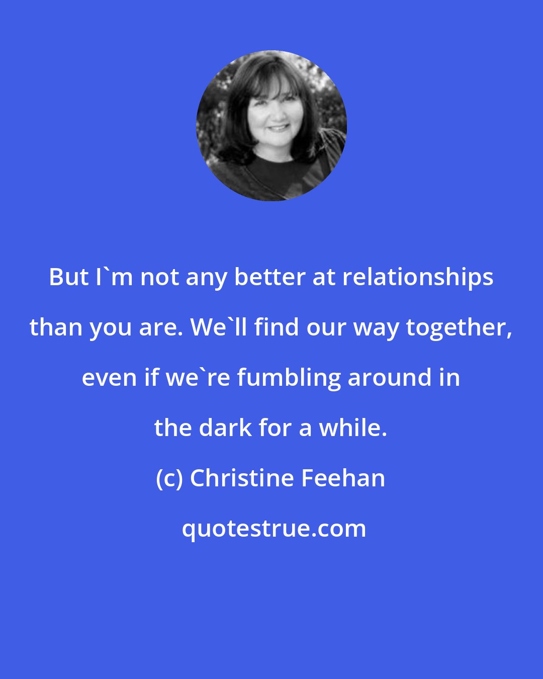 Christine Feehan: But I'm not any better at relationships than you are. We'll find our way together, even if we're fumbling around in the dark for a while.