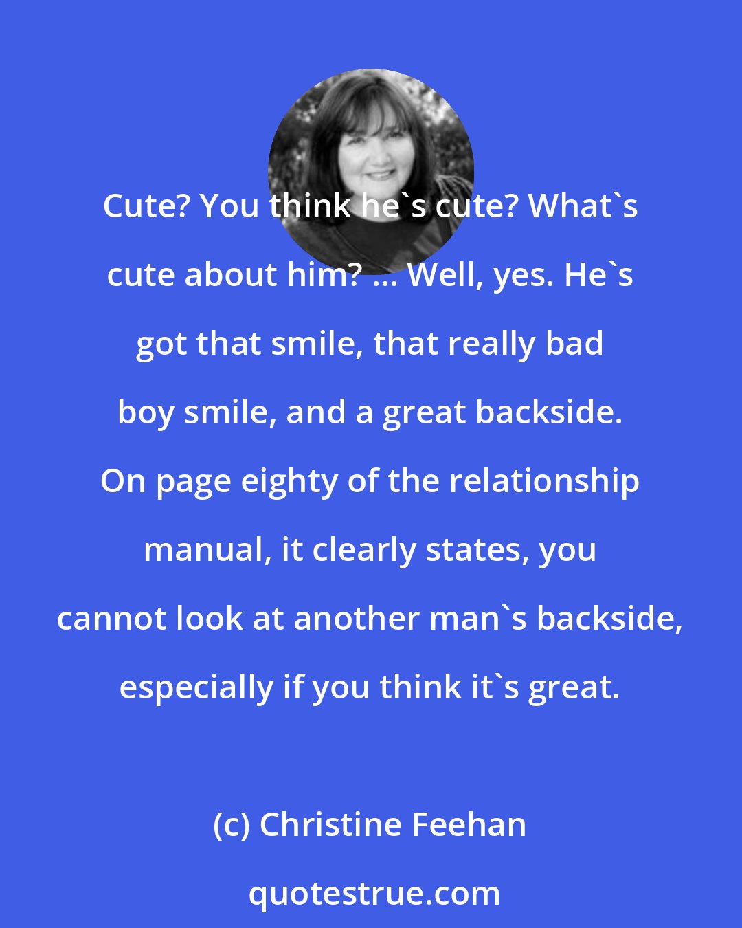 Christine Feehan: Cute? You think he's cute? What's cute about him? ... Well, yes. He's got that smile, that really bad boy smile, and a great backside. On page eighty of the relationship manual, it clearly states, you cannot look at another man's backside, especially if you think it's great.