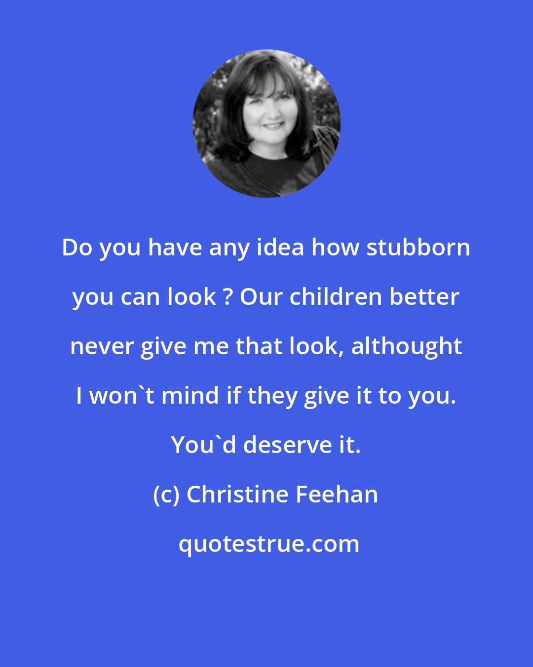 Christine Feehan: Do you have any idea how stubborn you can look ? Our children better never give me that look, althought I won't mind if they give it to you. You'd deserve it.