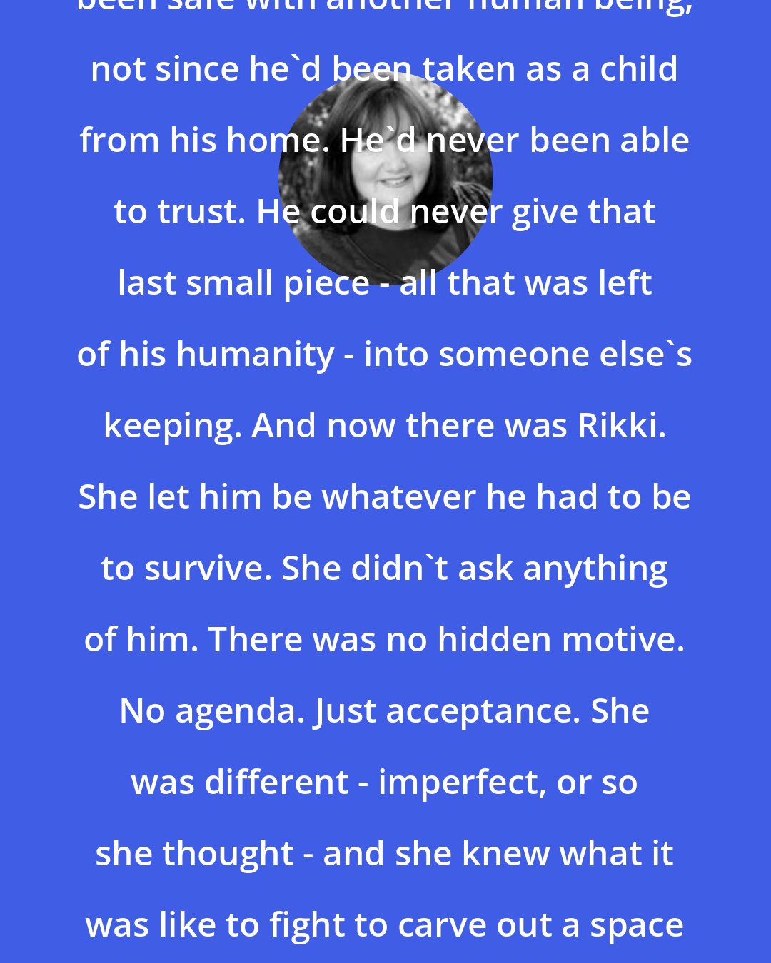 Christine Feehan: He felt safe with her. He'd never been safe with another human being, not since he'd been taken as a child from his home. He'd never been able to trust. He could never give that last small piece - all that was left of his humanity - into someone else's keeping. And now there was Rikki. She let him be whatever he had to be to survive. She didn't ask anything of him. There was no hidden motive. No agenda. Just acceptance. She was different - imperfect, or so she thought - and she knew what it was like to fight to carve out a space for herself. She was willing for him to do thar.