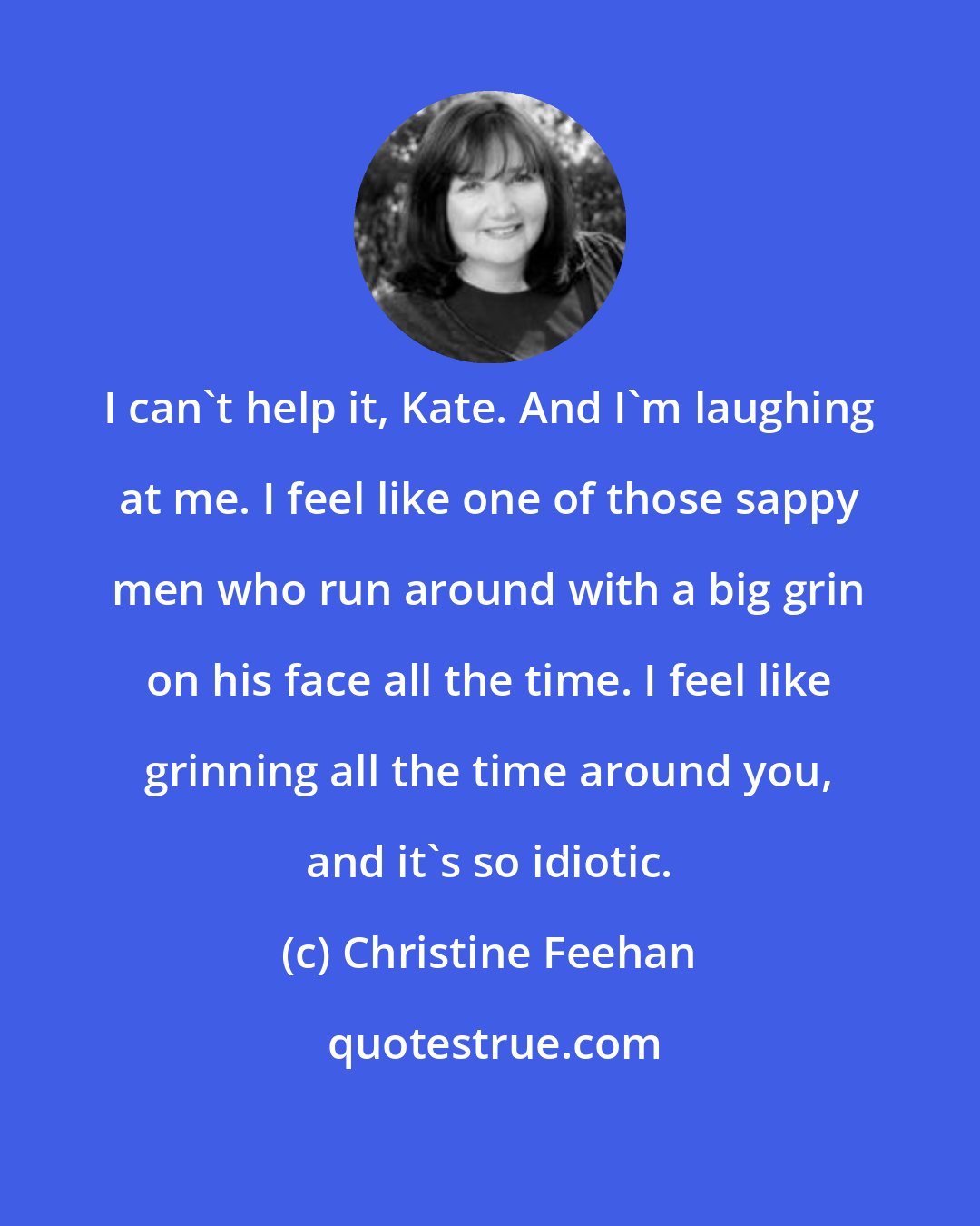 Christine Feehan: I can't help it, Kate. And I'm laughing at me. I feel like one of those sappy men who run around with a big grin on his face all the time. I feel like grinning all the time around you, and it's so idiotic.