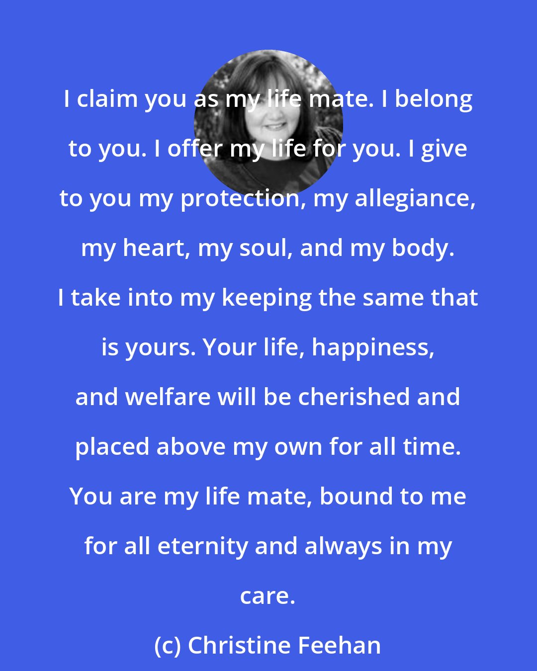 Christine Feehan: I claim you as my life mate. I belong to you. I offer my life for you. I give to you my protection, my allegiance, my heart, my soul, and my body. I take into my keeping the same that is yours. Your life, happiness, and welfare will be cherished and placed above my own for all time. You are my life mate, bound to me for all eternity and always in my care.