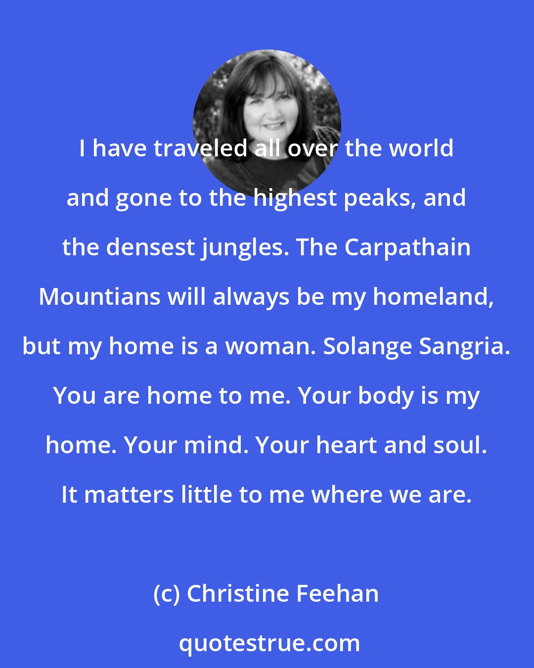 Christine Feehan: I have traveled all over the world and gone to the highest peaks, and the densest jungles. The Carpathain Mountians will always be my homeland, but my home is a woman. Solange Sangria. You are home to me. Your body is my home. Your mind. Your heart and soul. It matters little to me where we are.