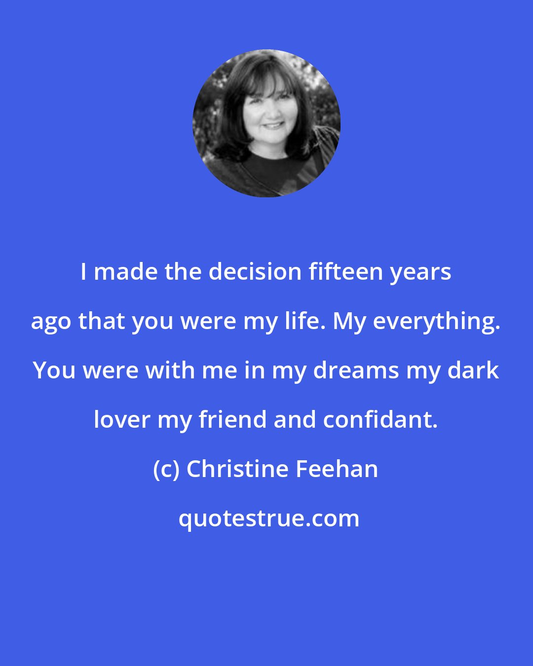 Christine Feehan: I made the decision fifteen years ago that you were my life. My everything. You were with me in my dreams my dark lover my friend and confidant.