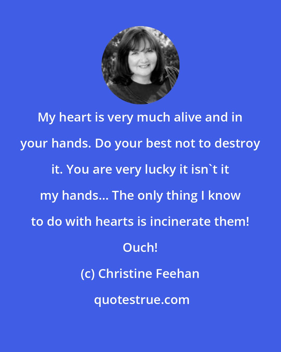 Christine Feehan: My heart is very much alive and in your hands. Do your best not to destroy it. You are very lucky it isn't it my hands... The only thing I know to do with hearts is incinerate them! Ouch!