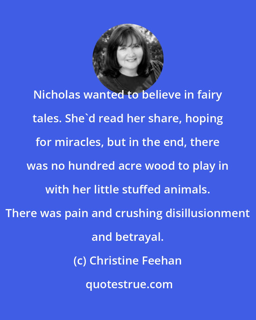 Christine Feehan: Nicholas wanted to believe in fairy tales. She'd read her share, hoping for miracles, but in the end, there was no hundred acre wood to play in with her little stuffed animals. There was pain and crushing disillusionment and betrayal.