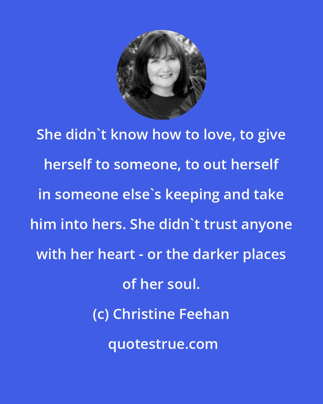 Christine Feehan: She didn't know how to love, to give herself to someone, to out herself in someone else's keeping and take him into hers. She didn't trust anyone with her heart - or the darker places of her soul.