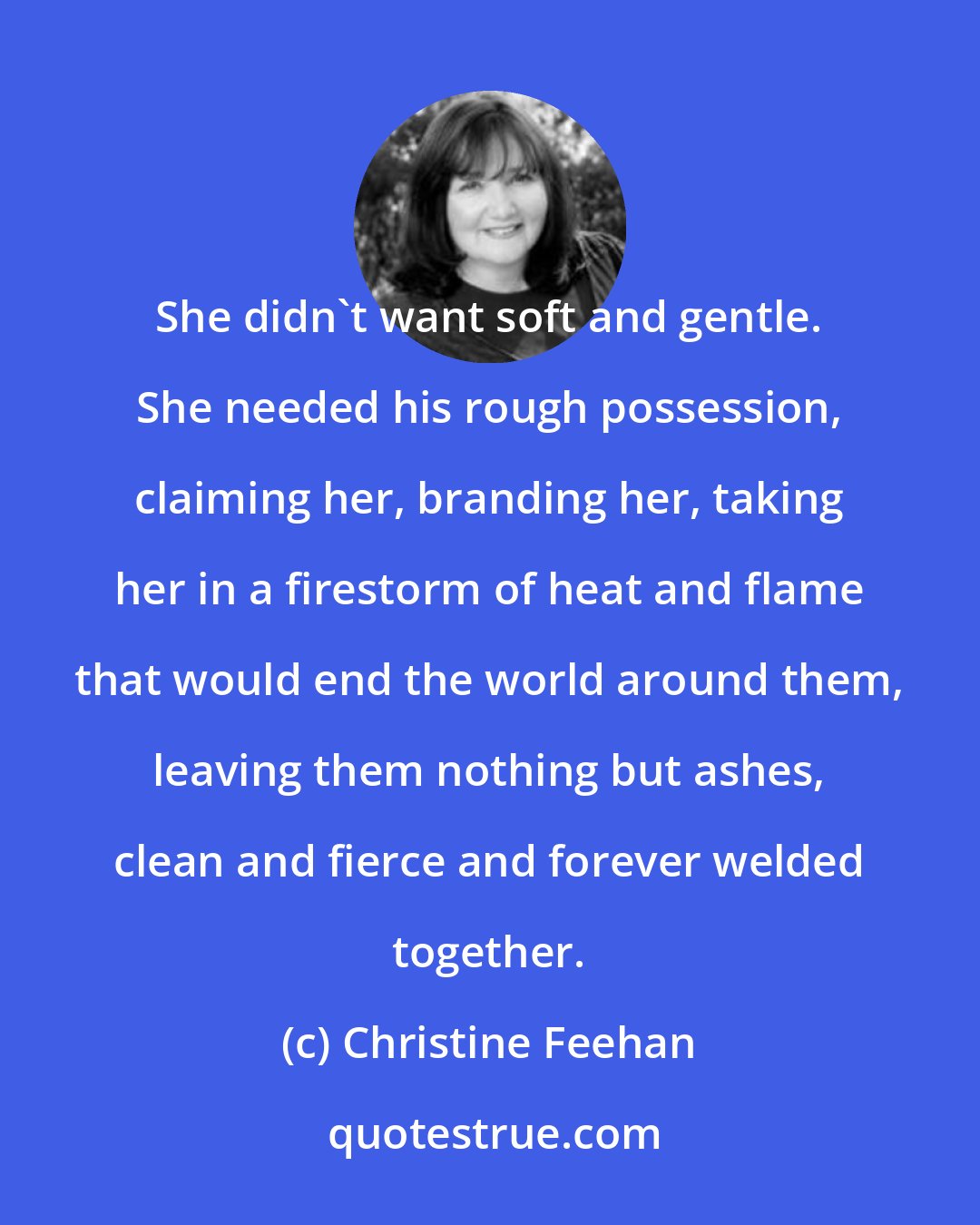 Christine Feehan: She didn't want soft and gentle. She needed his rough possession, claiming her, branding her, taking her in a firestorm of heat and flame that would end the world around them, leaving them nothing but ashes, clean and fierce and forever welded together.