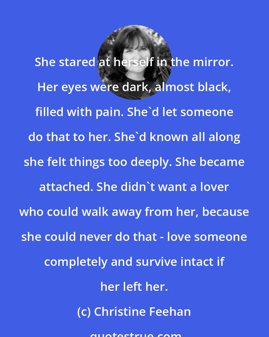 Christine Feehan: She stared at herself in the mirror. Her eyes were dark, almost black, filled with pain. She'd let someone do that to her. She'd known all along she felt things too deeply. She became attached. She didn't want a lover who could walk away from her, because she could never do that - love someone completely and survive intact if her left her.