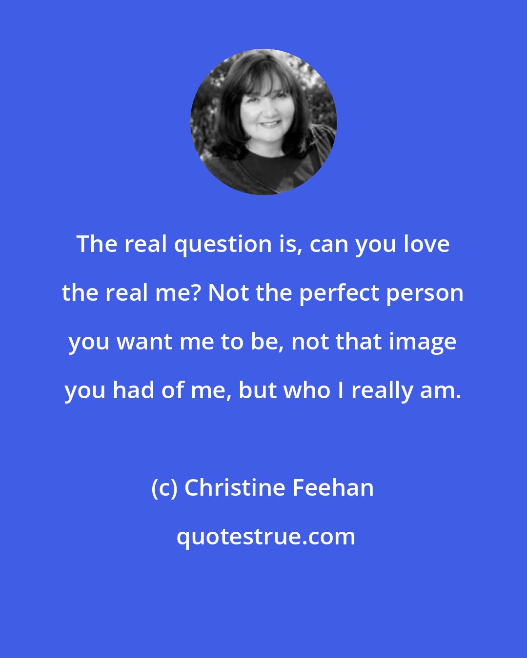 Christine Feehan: The real question is, can you love the real me? Not the perfect person you want me to be, not that image you had of me, but who I really am.