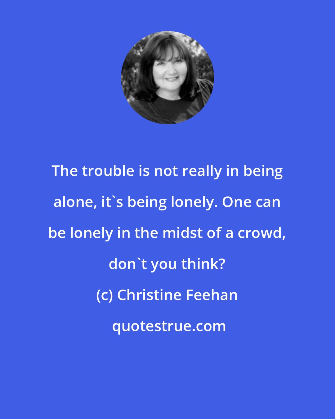 Christine Feehan: The trouble is not really in being alone, it's being lonely. One can be lonely in the midst of a crowd, don't you think?