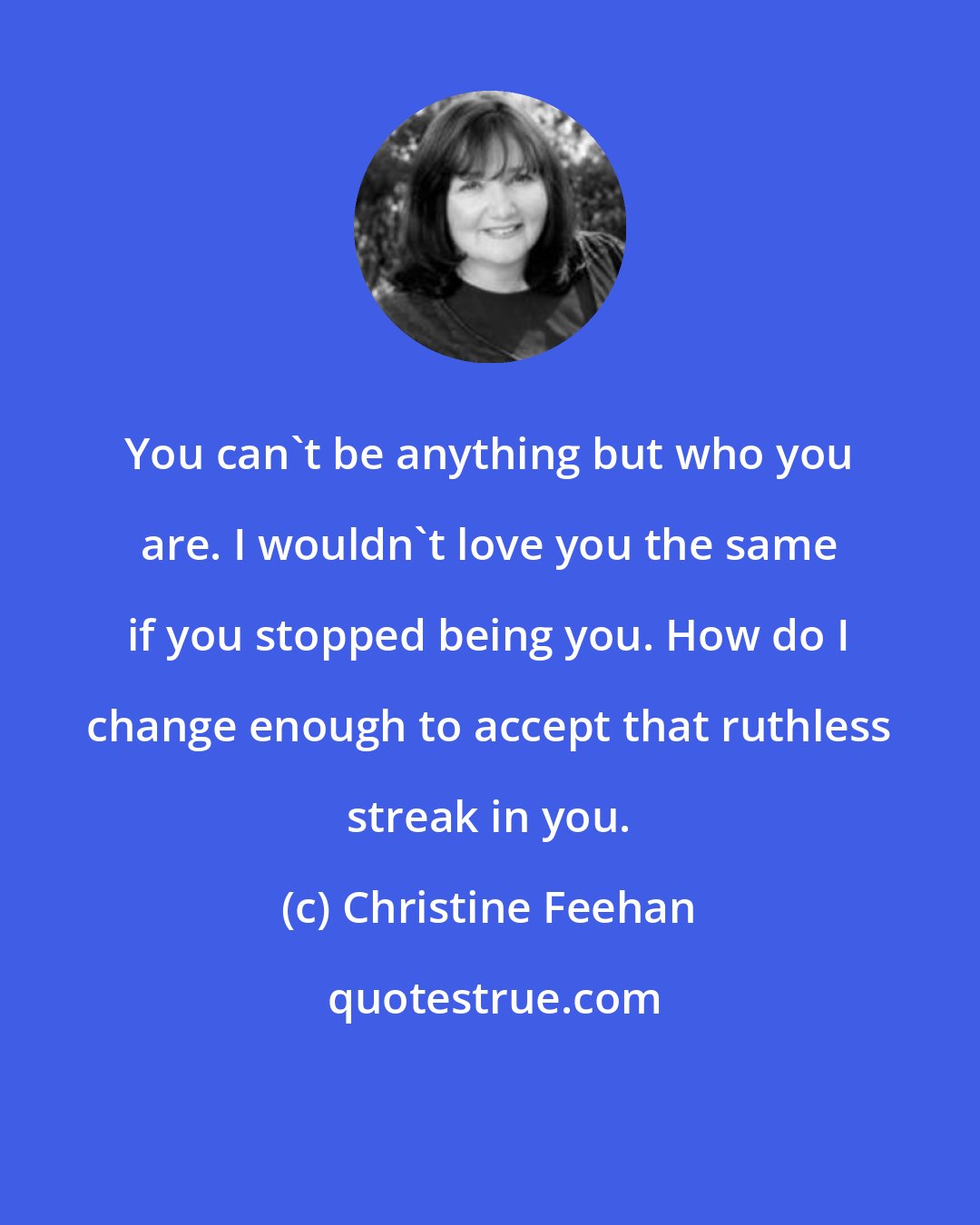 Christine Feehan: You can't be anything but who you are. I wouldn't love you the same if you stopped being you. How do I change enough to accept that ruthless streak in you.