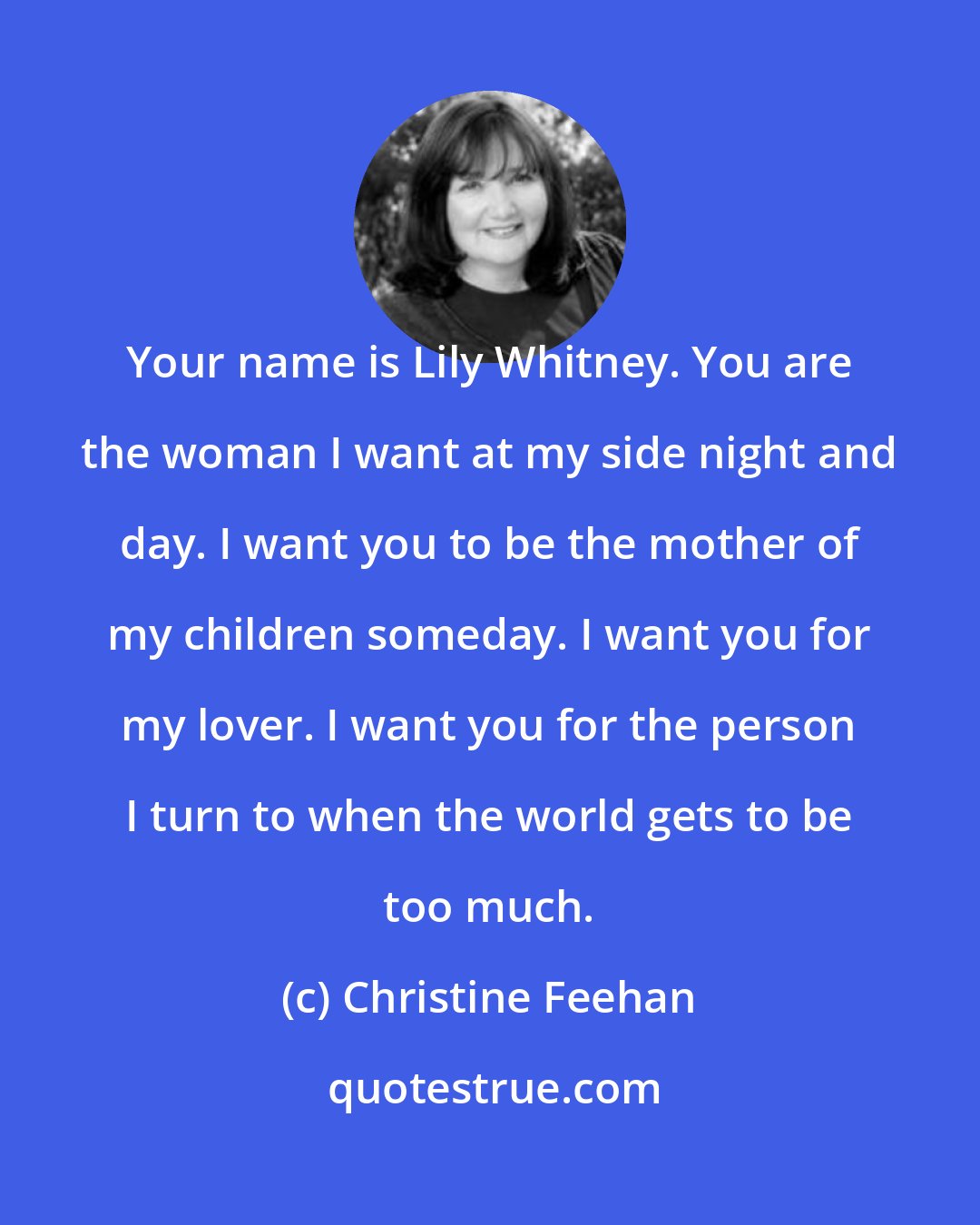 Christine Feehan: Your name is Lily Whitney. You are the woman I want at my side night and day. I want you to be the mother of my children someday. I want you for my lover. I want you for the person I turn to when the world gets to be too much.