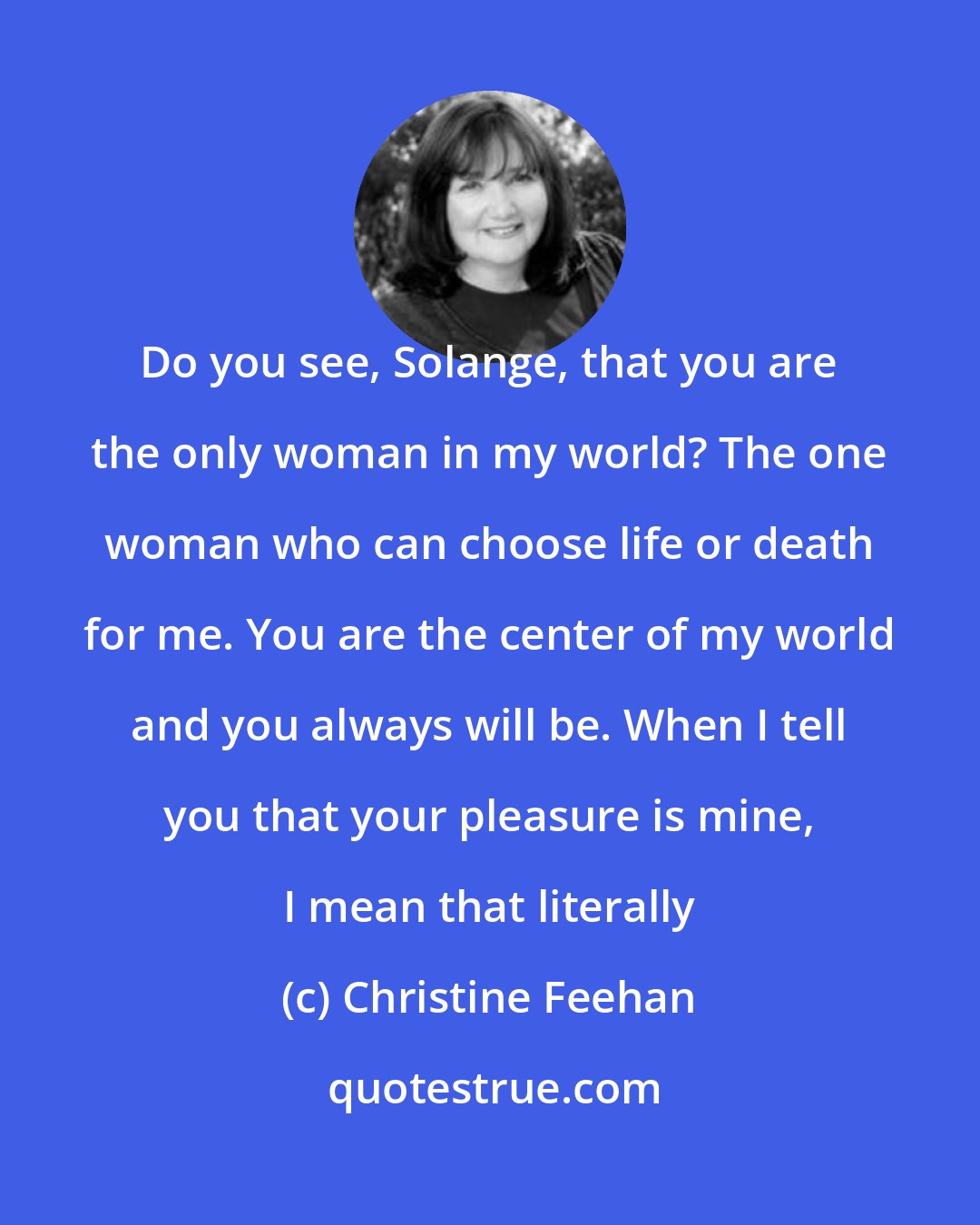 Christine Feehan: Do you see, Solange, that you are the only woman in my world? The one woman who can choose life or death for me. You are the center of my world and you always will be. When I tell you that your pleasure is mine, I mean that literally