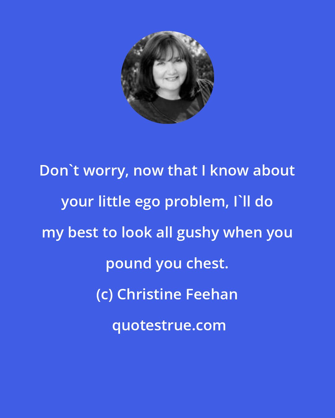 Christine Feehan: Don't worry, now that I know about your little ego problem, I'll do my best to look all gushy when you pound you chest.