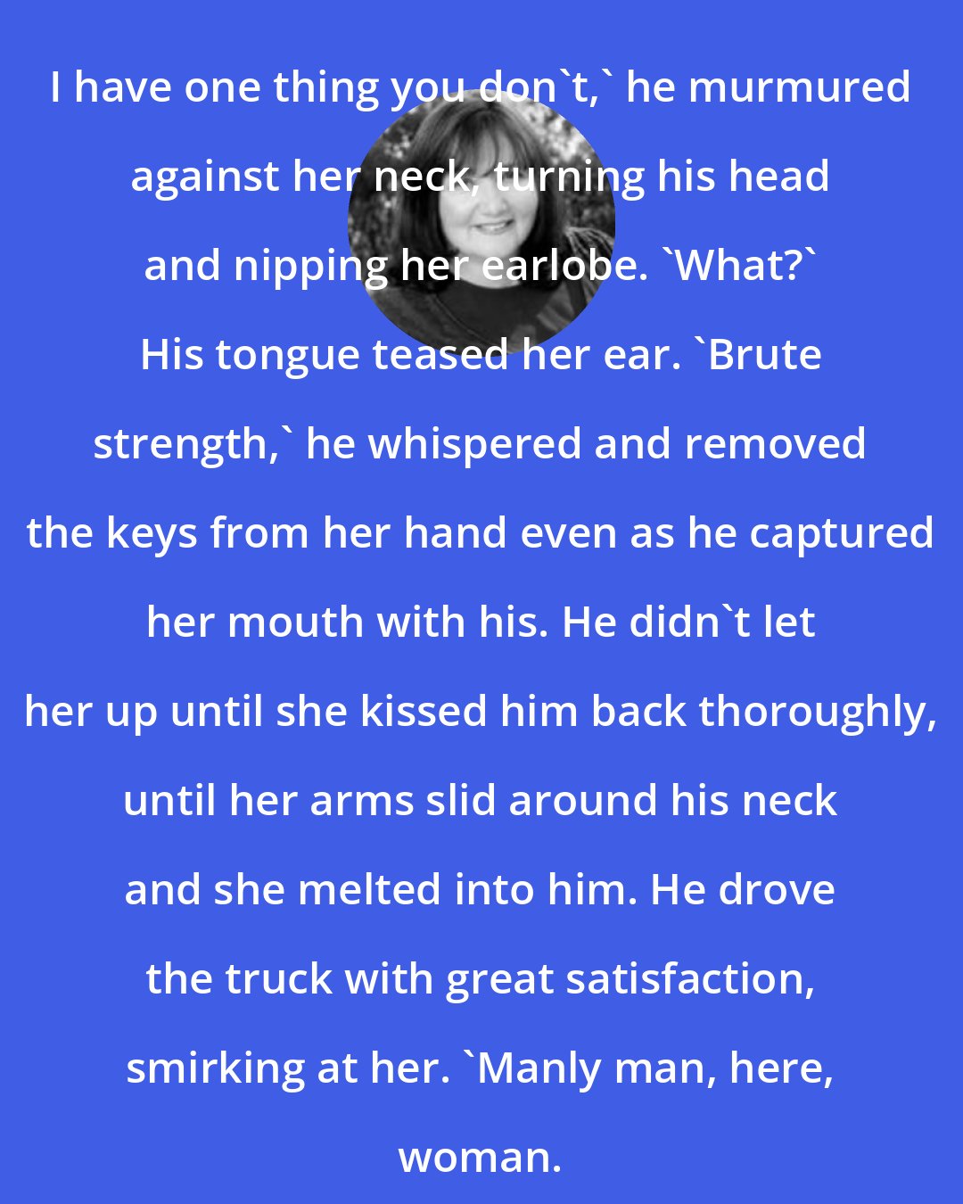 Christine Feehan: I have one thing you don't,' he murmured against her neck, turning his head and nipping her earlobe. 'What?' His tongue teased her ear. 'Brute strength,' he whispered and removed the keys from her hand even as he captured her mouth with his. He didn't let her up until she kissed him back thoroughly, until her arms slid around his neck and she melted into him. He drove the truck with great satisfaction, smirking at her. 'Manly man, here, woman.