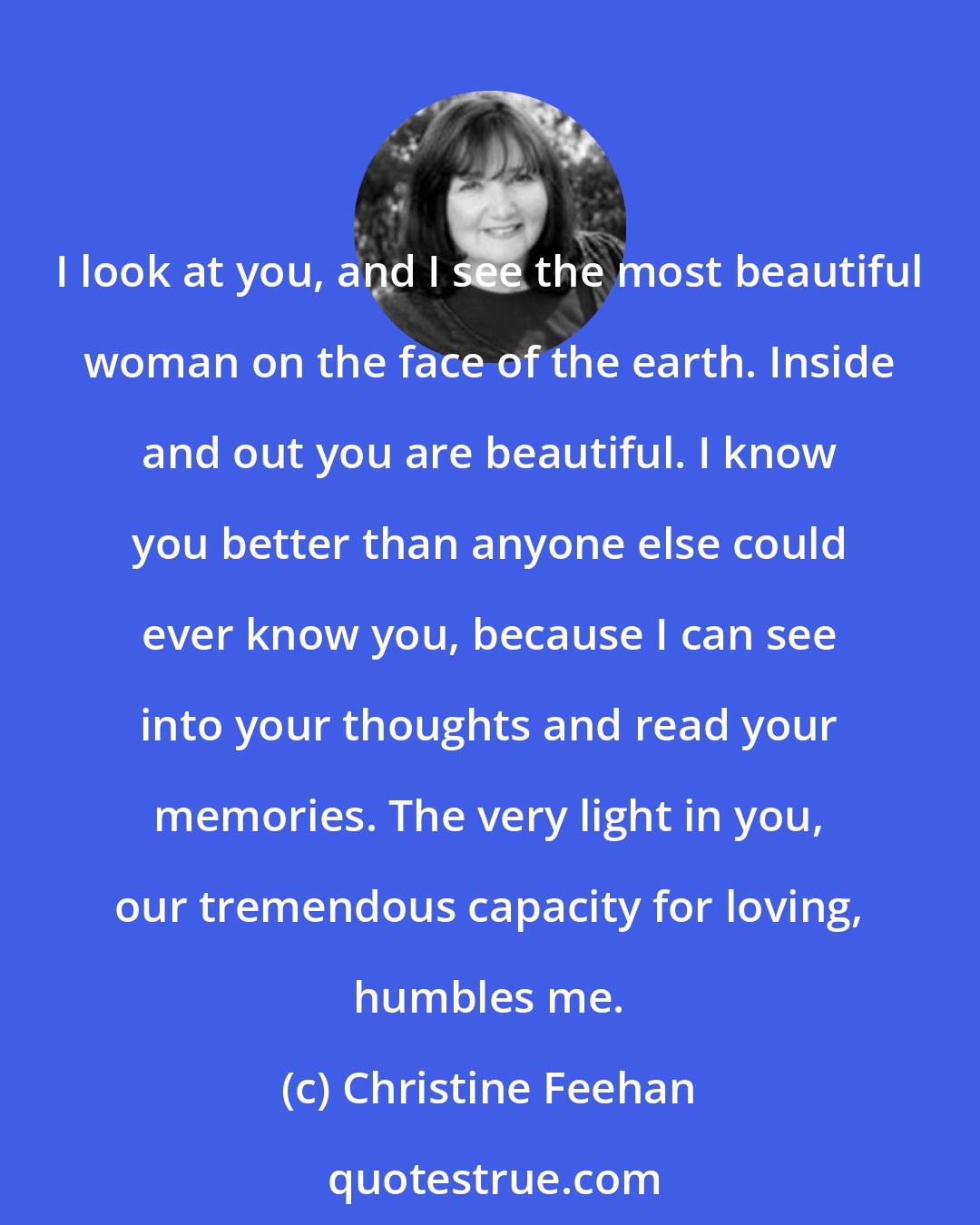 Christine Feehan: I look at you, and I see the most beautiful woman on the face of the earth. Inside and out you are beautiful. I know you better than anyone else could ever know you, because I can see into your thoughts and read your memories. The very light in you, our tremendous capacity for loving, humbles me.