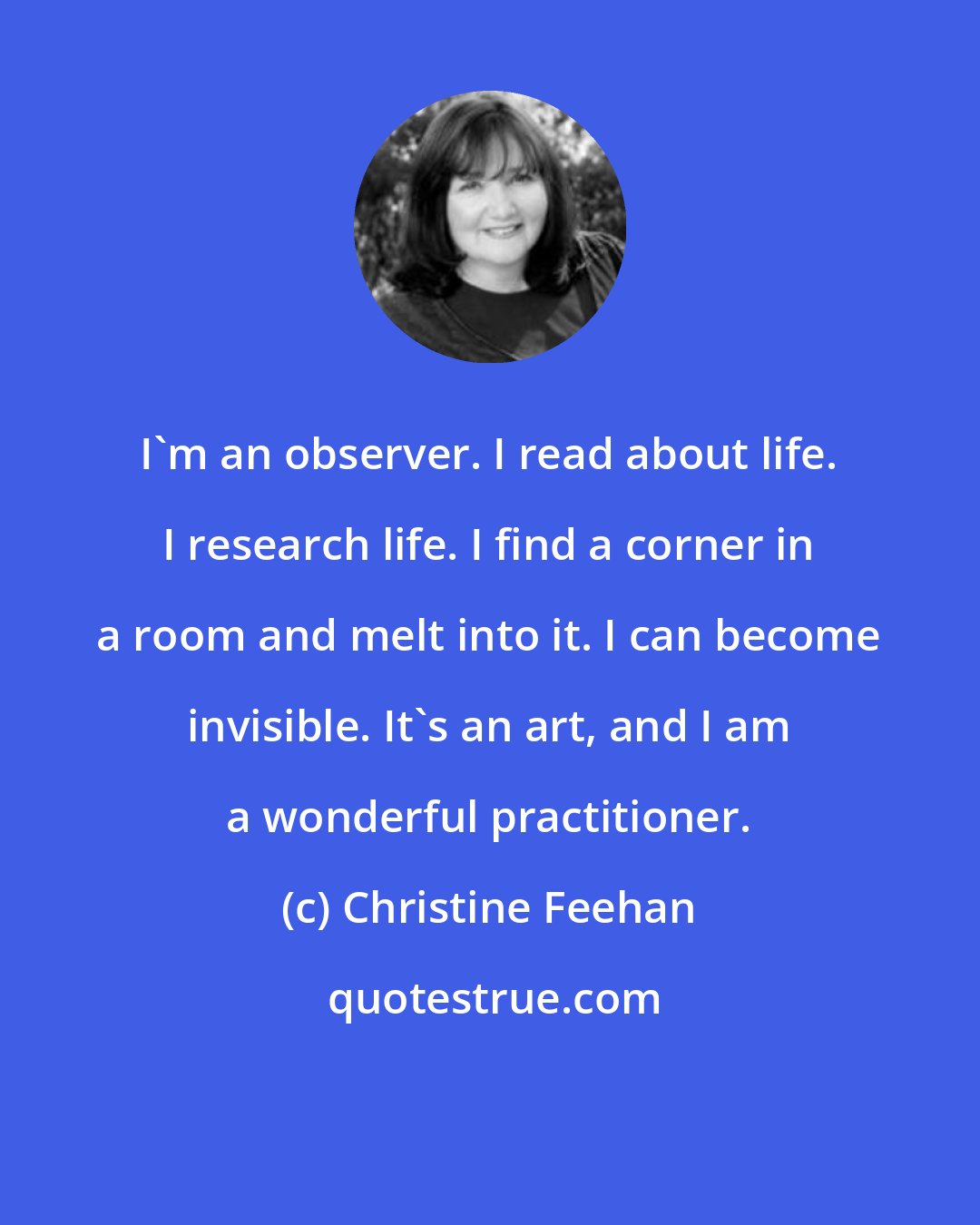 Christine Feehan: I'm an observer. I read about life. I research life. I find a corner in a room and melt into it. I can become invisible. It's an art, and I am a wonderful practitioner.