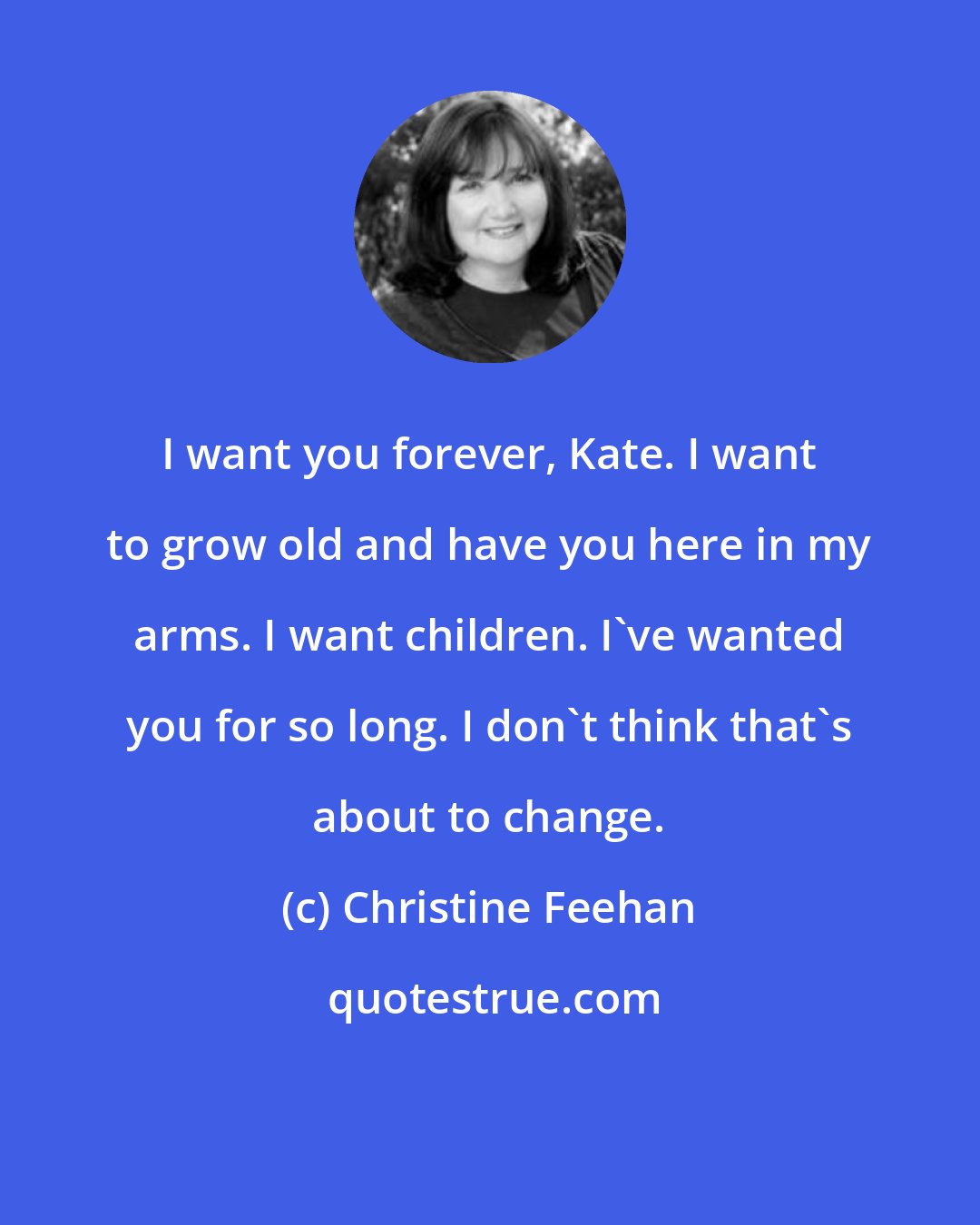 Christine Feehan: I want you forever, Kate. I want to grow old and have you here in my arms. I want children. I've wanted you for so long. I don't think that's about to change.
