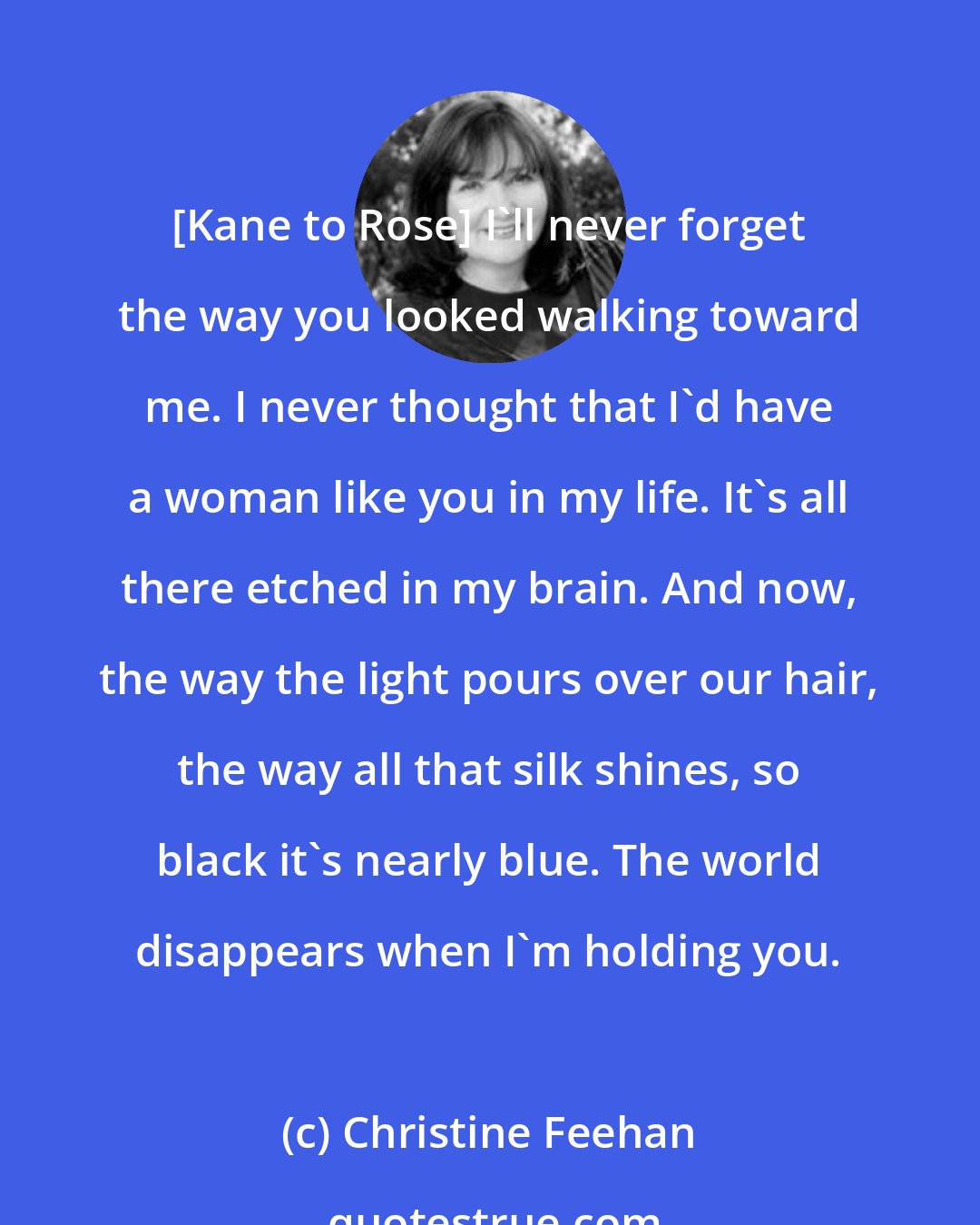 Christine Feehan: [Kane to Rose] I'll never forget the way you looked walking toward me. I never thought that I'd have a woman like you in my life. It's all there etched in my brain. And now, the way the light pours over our hair, the way all that silk shines, so black it's nearly blue. The world disappears when I'm holding you.