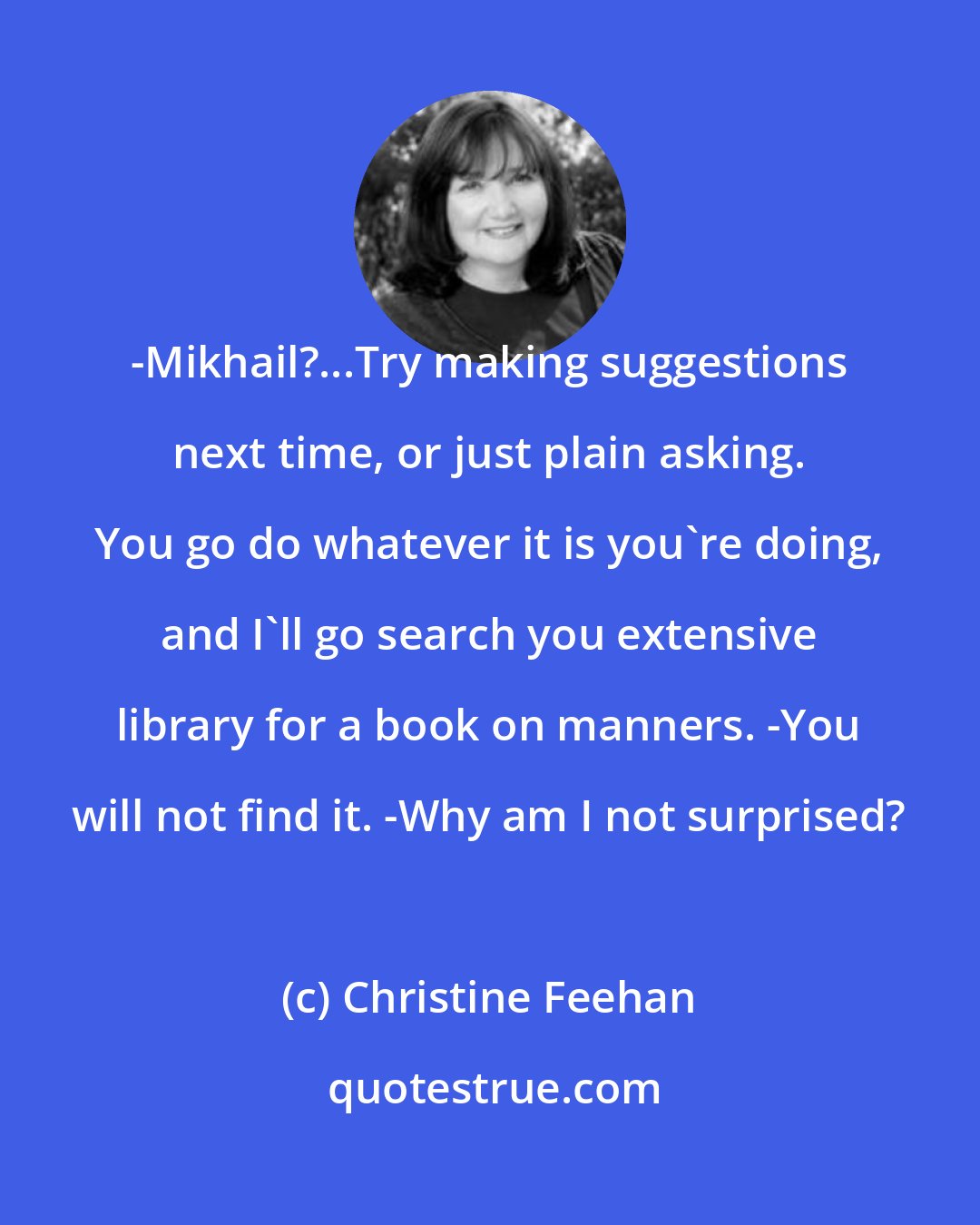 Christine Feehan: -Mikhail?...Try making suggestions next time, or just plain asking. You go do whatever it is you're doing, and I'll go search you extensive library for a book on manners. -You will not find it. -Why am I not surprised?